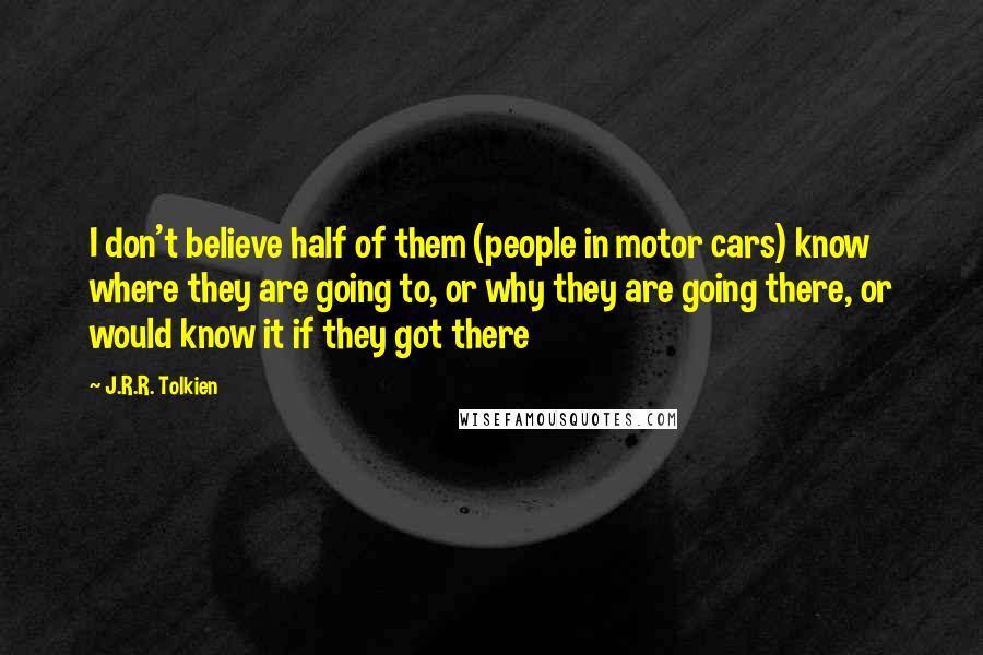 J.R.R. Tolkien Quotes: I don't believe half of them (people in motor cars) know where they are going to, or why they are going there, or would know it if they got there