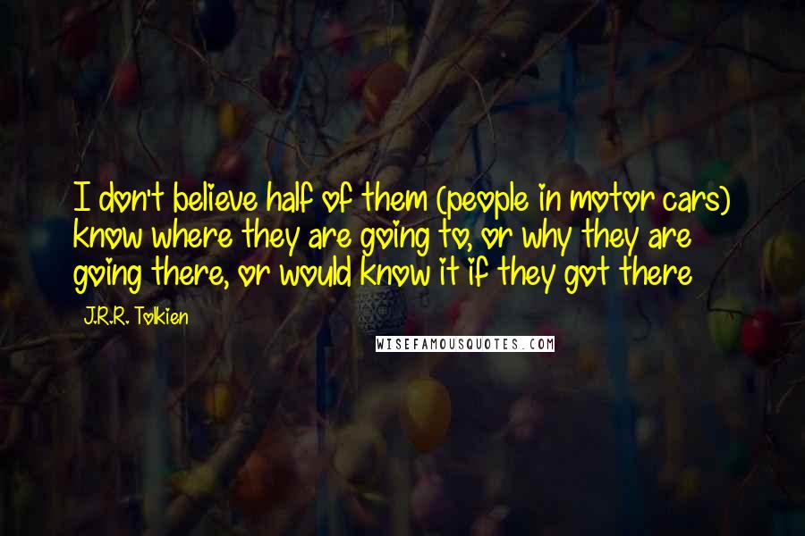 J.R.R. Tolkien Quotes: I don't believe half of them (people in motor cars) know where they are going to, or why they are going there, or would know it if they got there