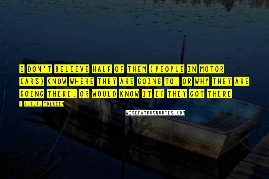 J.R.R. Tolkien Quotes: I don't believe half of them (people in motor cars) know where they are going to, or why they are going there, or would know it if they got there