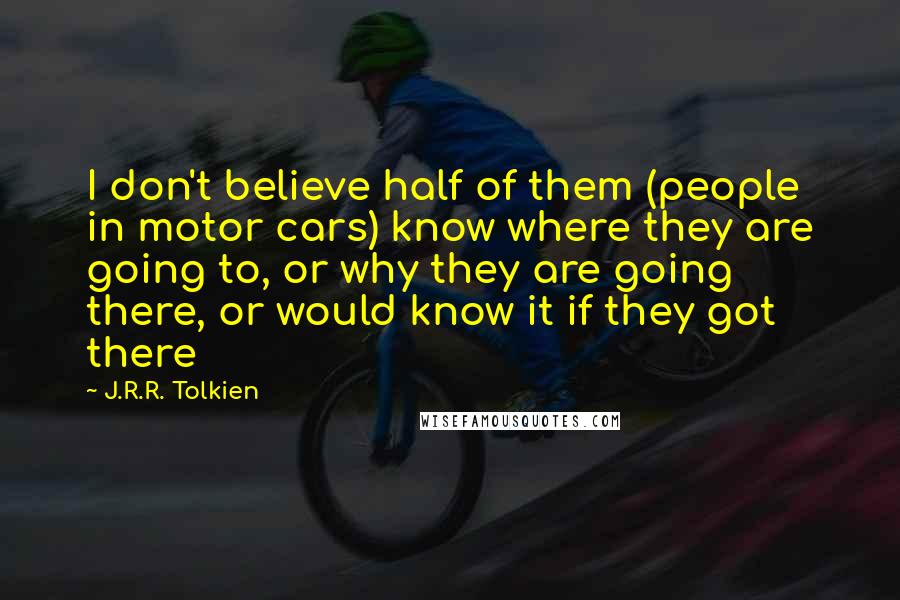 J.R.R. Tolkien Quotes: I don't believe half of them (people in motor cars) know where they are going to, or why they are going there, or would know it if they got there