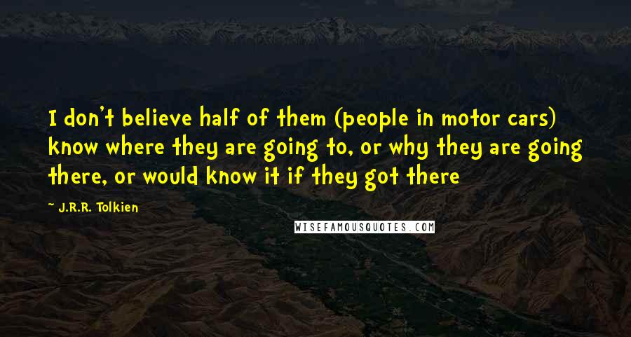 J.R.R. Tolkien Quotes: I don't believe half of them (people in motor cars) know where they are going to, or why they are going there, or would know it if they got there