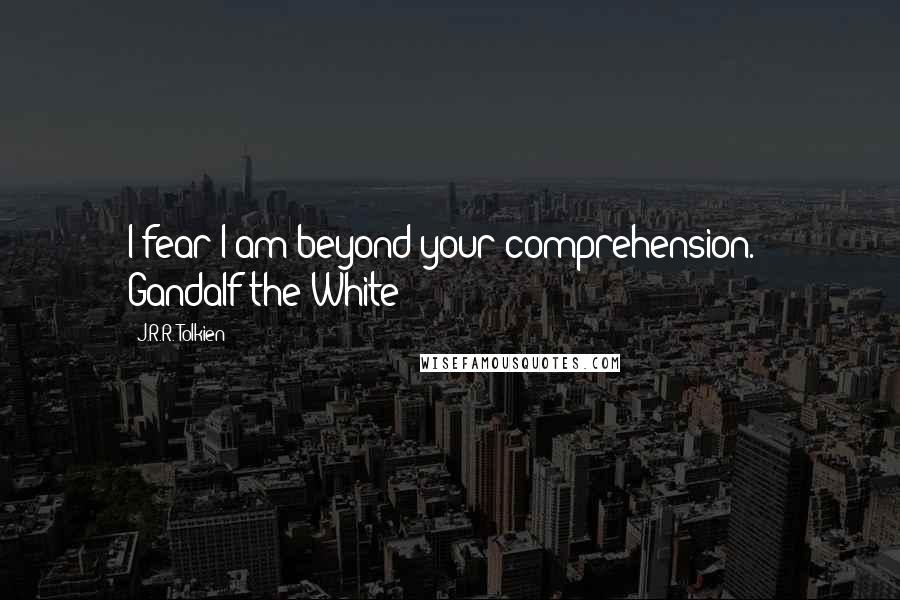 J.R.R. Tolkien Quotes: I fear I am beyond your comprehension. - Gandalf the White