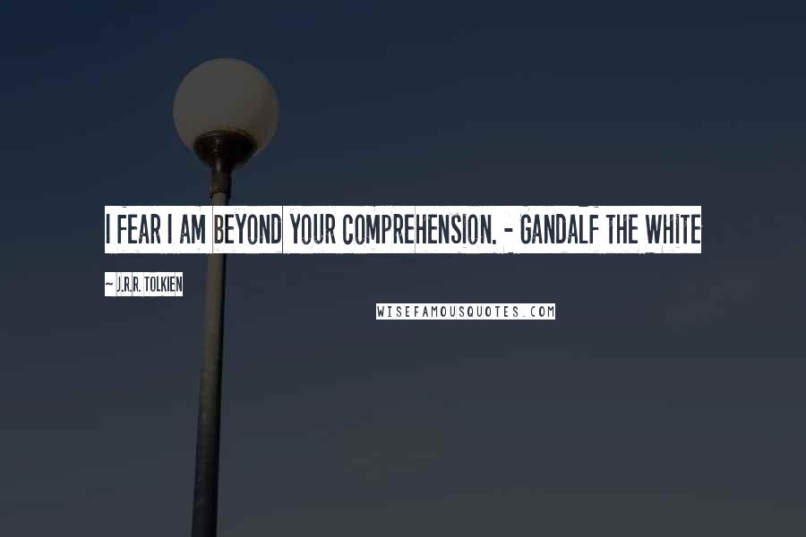 J.R.R. Tolkien Quotes: I fear I am beyond your comprehension. - Gandalf the White