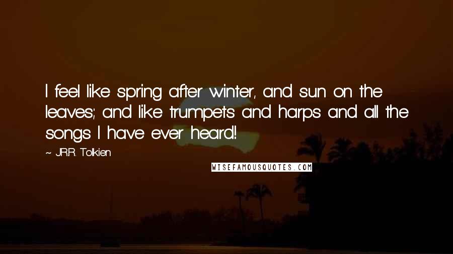 J.R.R. Tolkien Quotes: I feel like spring after winter, and sun on the leaves; and like trumpets and harps and all the songs I have ever heard!