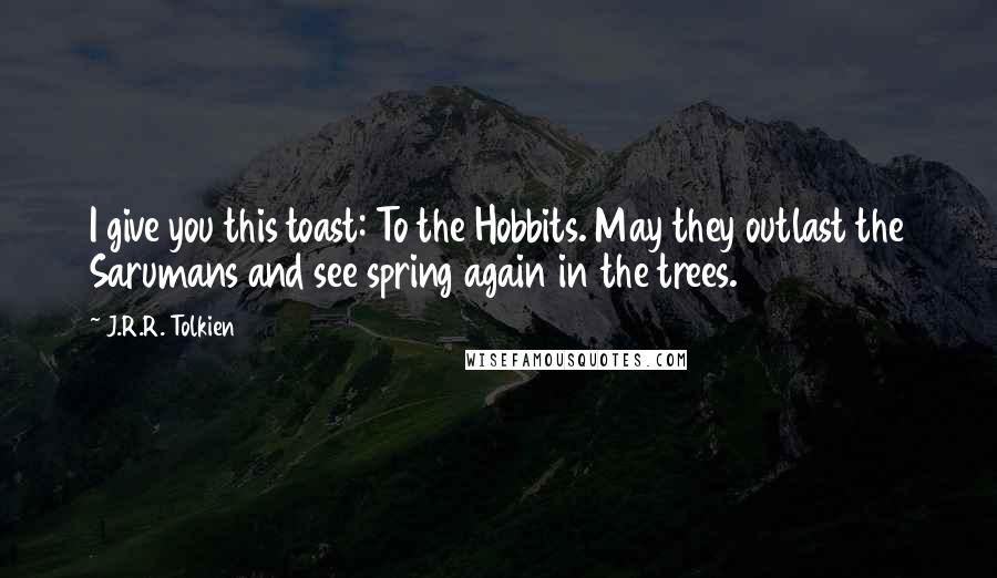 J.R.R. Tolkien Quotes: I give you this toast: To the Hobbits. May they outlast the Sarumans and see spring again in the trees.