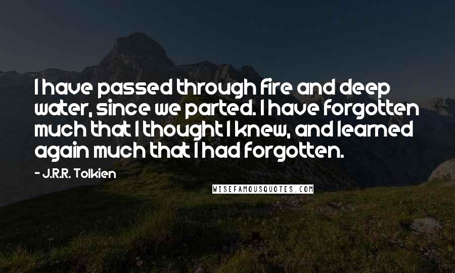 J.R.R. Tolkien Quotes: I have passed through fire and deep water, since we parted. I have forgotten much that I thought I knew, and learned again much that I had forgotten.