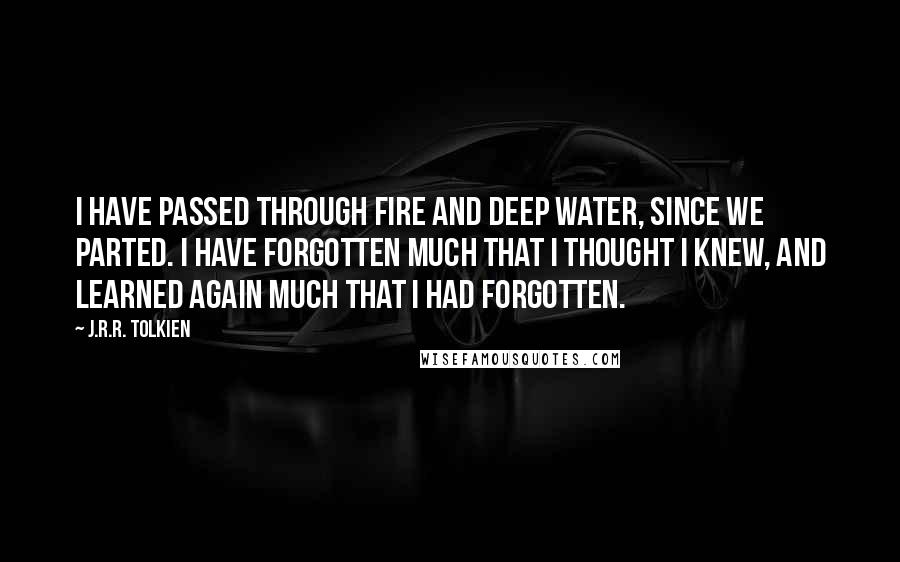 J.R.R. Tolkien Quotes: I have passed through fire and deep water, since we parted. I have forgotten much that I thought I knew, and learned again much that I had forgotten.