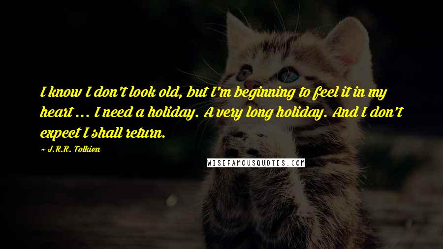 J.R.R. Tolkien Quotes: I know I don't look old, but I'm beginning to feel it in my heart ... I need a holiday. A very long holiday. And I don't expect I shall return.
