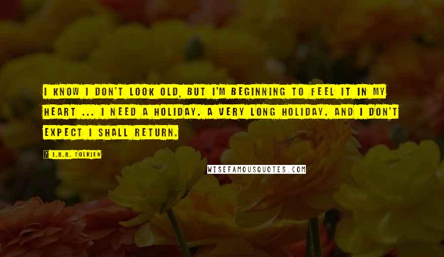 J.R.R. Tolkien Quotes: I know I don't look old, but I'm beginning to feel it in my heart ... I need a holiday. A very long holiday. And I don't expect I shall return.