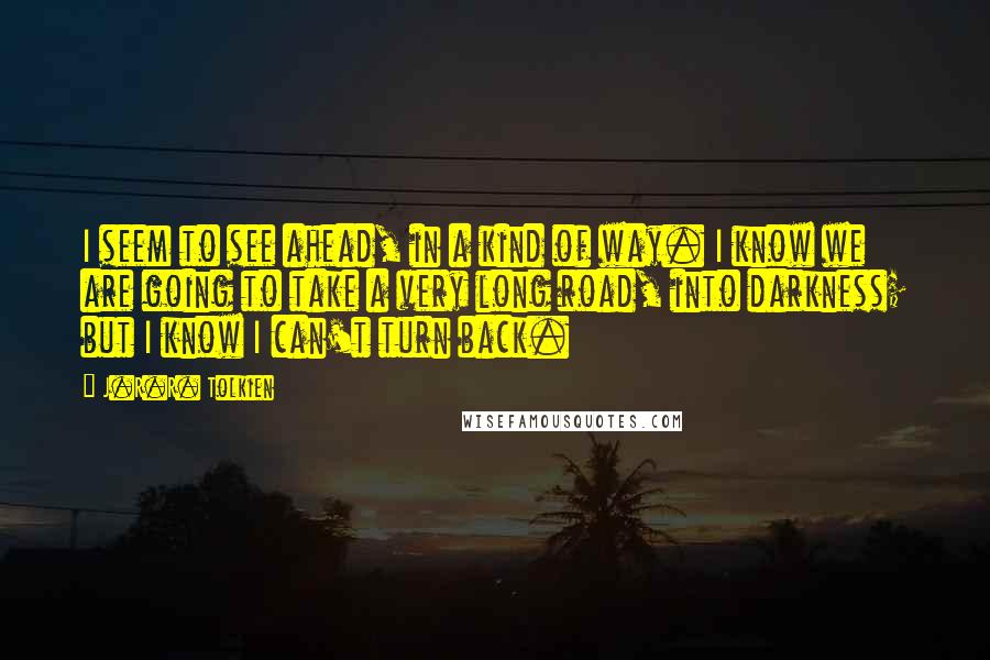 J.R.R. Tolkien Quotes: I seem to see ahead, in a kind of way. I know we are going to take a very long road, into darkness; but I know I can't turn back.