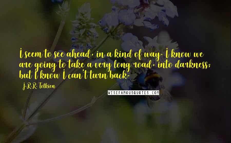 J.R.R. Tolkien Quotes: I seem to see ahead, in a kind of way. I know we are going to take a very long road, into darkness; but I know I can't turn back.