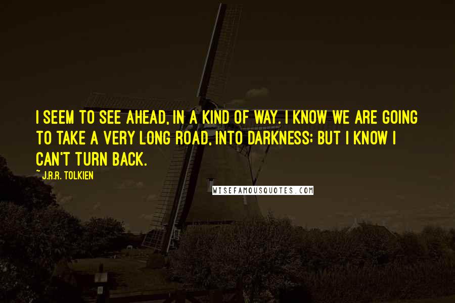 J.R.R. Tolkien Quotes: I seem to see ahead, in a kind of way. I know we are going to take a very long road, into darkness; but I know I can't turn back.