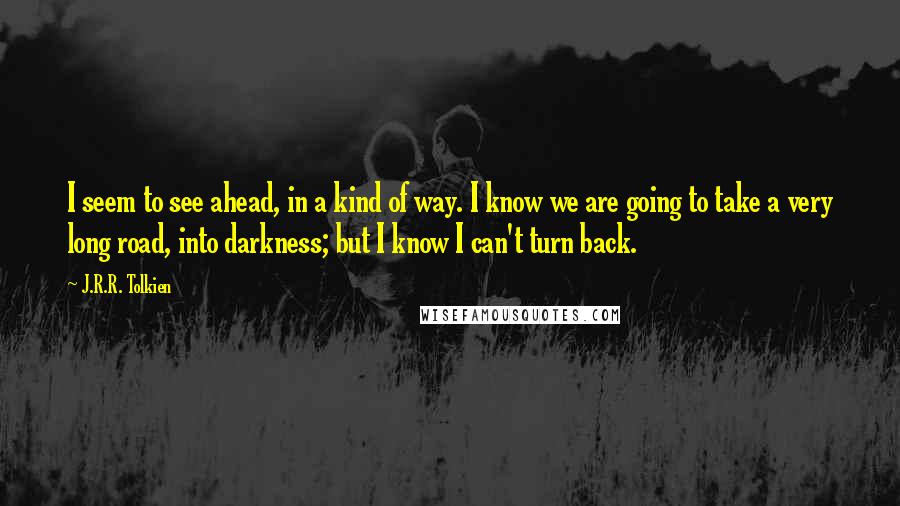 J.R.R. Tolkien Quotes: I seem to see ahead, in a kind of way. I know we are going to take a very long road, into darkness; but I know I can't turn back.