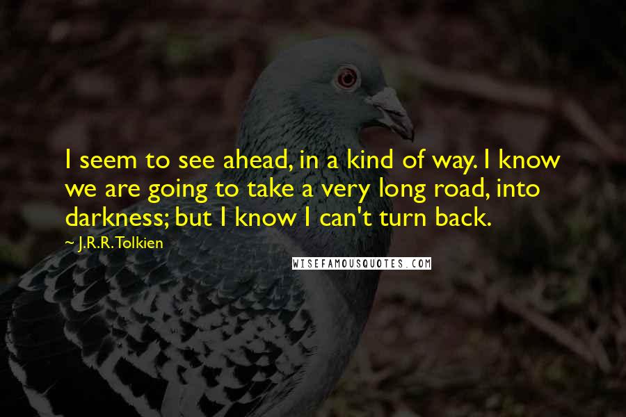 J.R.R. Tolkien Quotes: I seem to see ahead, in a kind of way. I know we are going to take a very long road, into darkness; but I know I can't turn back.