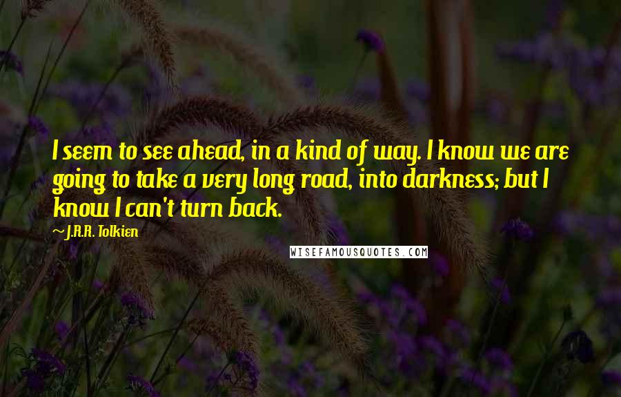 J.R.R. Tolkien Quotes: I seem to see ahead, in a kind of way. I know we are going to take a very long road, into darkness; but I know I can't turn back.