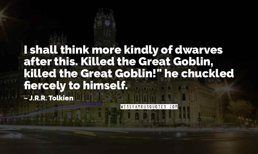 J.R.R. Tolkien Quotes: I shall think more kindly of dwarves after this. Killed the Great Goblin, killed the Great Goblin!" he chuckled fiercely to himself.