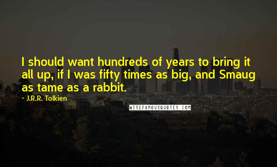 J.R.R. Tolkien Quotes: I should want hundreds of years to bring it all up, if I was fifty times as big, and Smaug as tame as a rabbit.