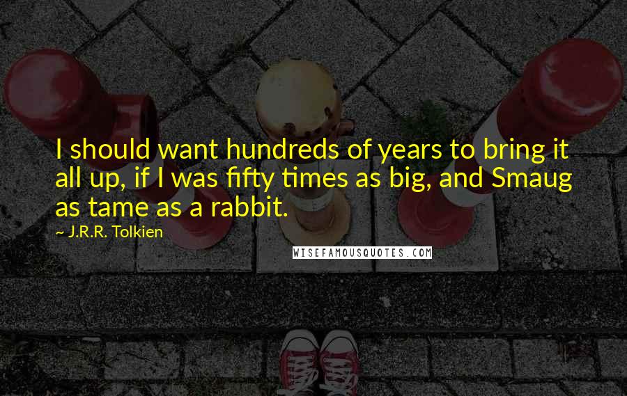 J.R.R. Tolkien Quotes: I should want hundreds of years to bring it all up, if I was fifty times as big, and Smaug as tame as a rabbit.