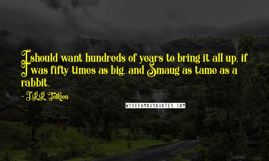 J.R.R. Tolkien Quotes: I should want hundreds of years to bring it all up, if I was fifty times as big, and Smaug as tame as a rabbit.