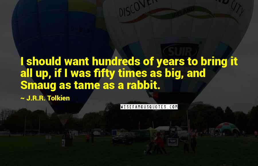 J.R.R. Tolkien Quotes: I should want hundreds of years to bring it all up, if I was fifty times as big, and Smaug as tame as a rabbit.