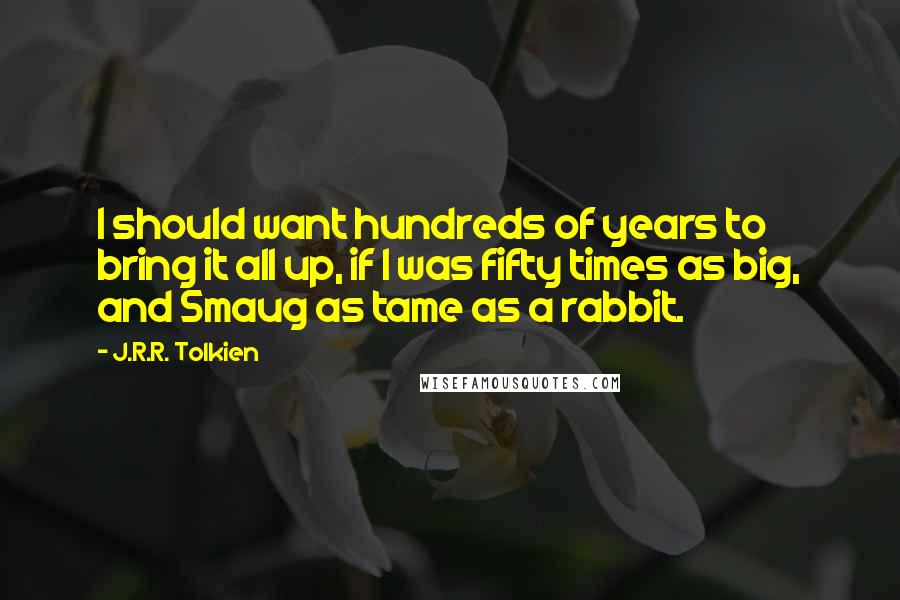 J.R.R. Tolkien Quotes: I should want hundreds of years to bring it all up, if I was fifty times as big, and Smaug as tame as a rabbit.