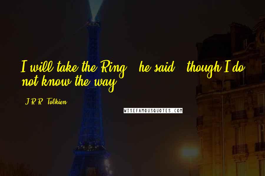 J.R.R. Tolkien Quotes: I will take the Ring", he said, "though I do not know the way.