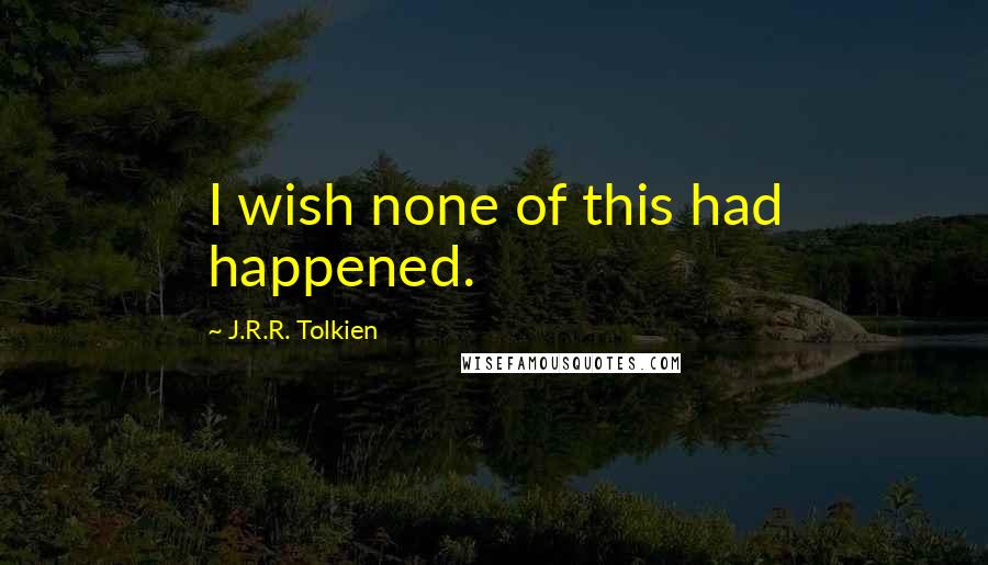 J.R.R. Tolkien Quotes: I wish none of this had happened.