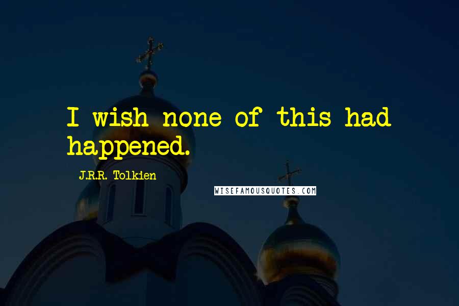 J.R.R. Tolkien Quotes: I wish none of this had happened.