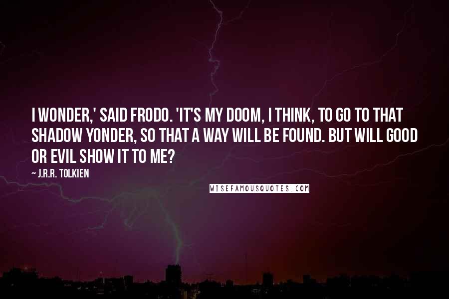 J.R.R. Tolkien Quotes: I wonder,' said Frodo. 'It's my doom, I think, to go to that Shadow yonder, so that a way will be found. But will good or evil show it to me?