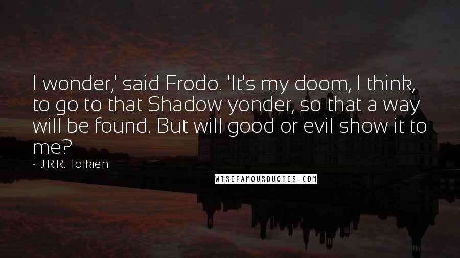 J.R.R. Tolkien Quotes: I wonder,' said Frodo. 'It's my doom, I think, to go to that Shadow yonder, so that a way will be found. But will good or evil show it to me?