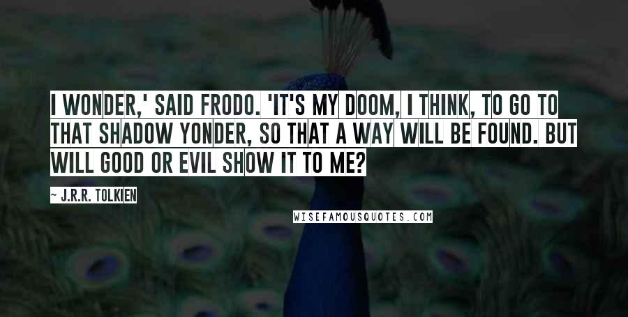 J.R.R. Tolkien Quotes: I wonder,' said Frodo. 'It's my doom, I think, to go to that Shadow yonder, so that a way will be found. But will good or evil show it to me?