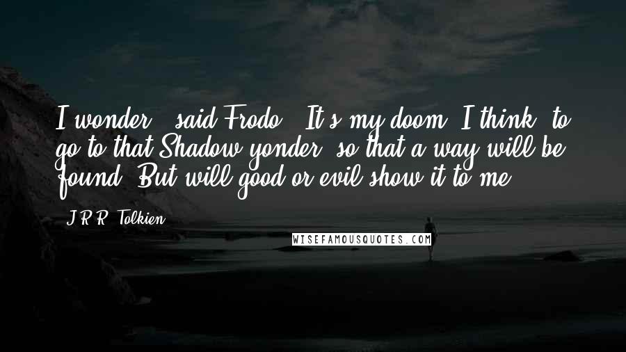 J.R.R. Tolkien Quotes: I wonder,' said Frodo. 'It's my doom, I think, to go to that Shadow yonder, so that a way will be found. But will good or evil show it to me?
