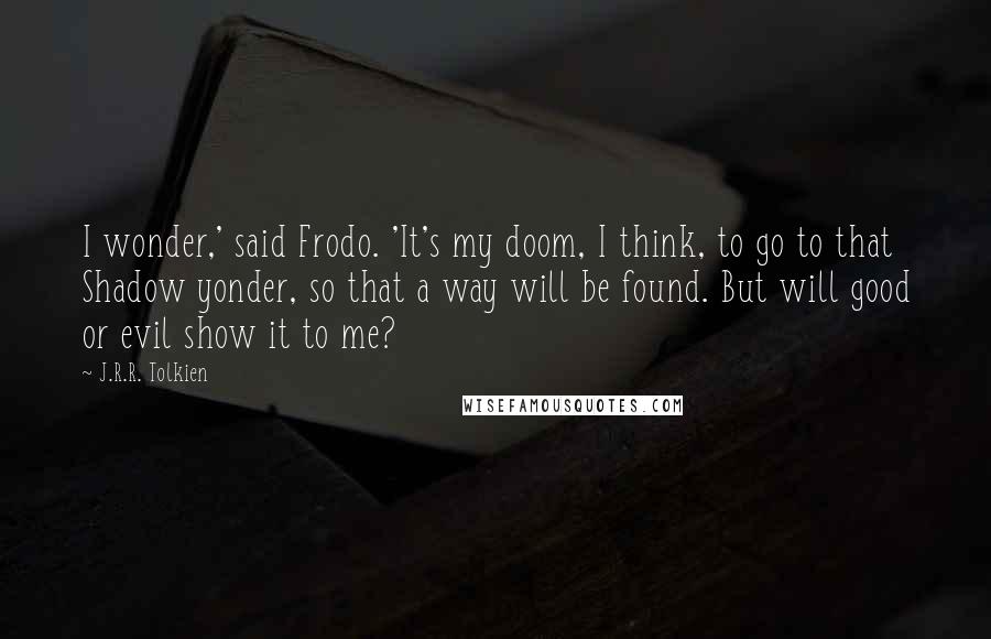 J.R.R. Tolkien Quotes: I wonder,' said Frodo. 'It's my doom, I think, to go to that Shadow yonder, so that a way will be found. But will good or evil show it to me?