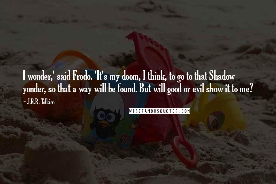 J.R.R. Tolkien Quotes: I wonder,' said Frodo. 'It's my doom, I think, to go to that Shadow yonder, so that a way will be found. But will good or evil show it to me?
