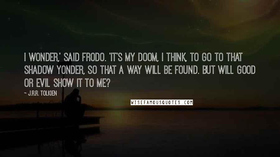 J.R.R. Tolkien Quotes: I wonder,' said Frodo. 'It's my doom, I think, to go to that Shadow yonder, so that a way will be found. But will good or evil show it to me?