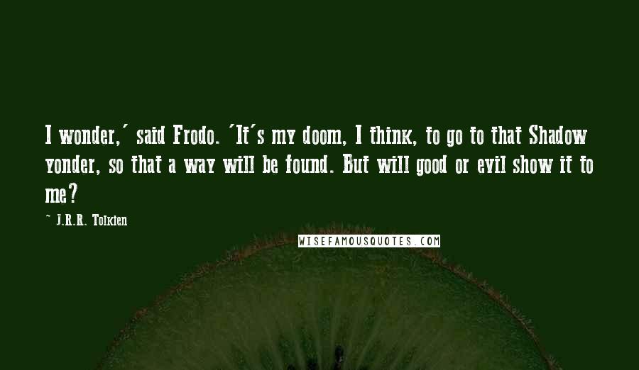 J.R.R. Tolkien Quotes: I wonder,' said Frodo. 'It's my doom, I think, to go to that Shadow yonder, so that a way will be found. But will good or evil show it to me?