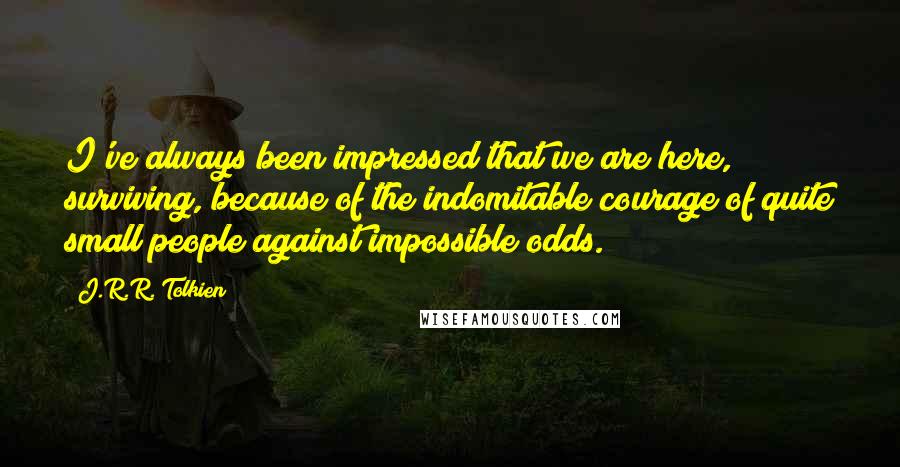 J.R.R. Tolkien Quotes: I've always been impressed that we are here, surviving, because of the indomitable courage of quite small people against impossible odds.