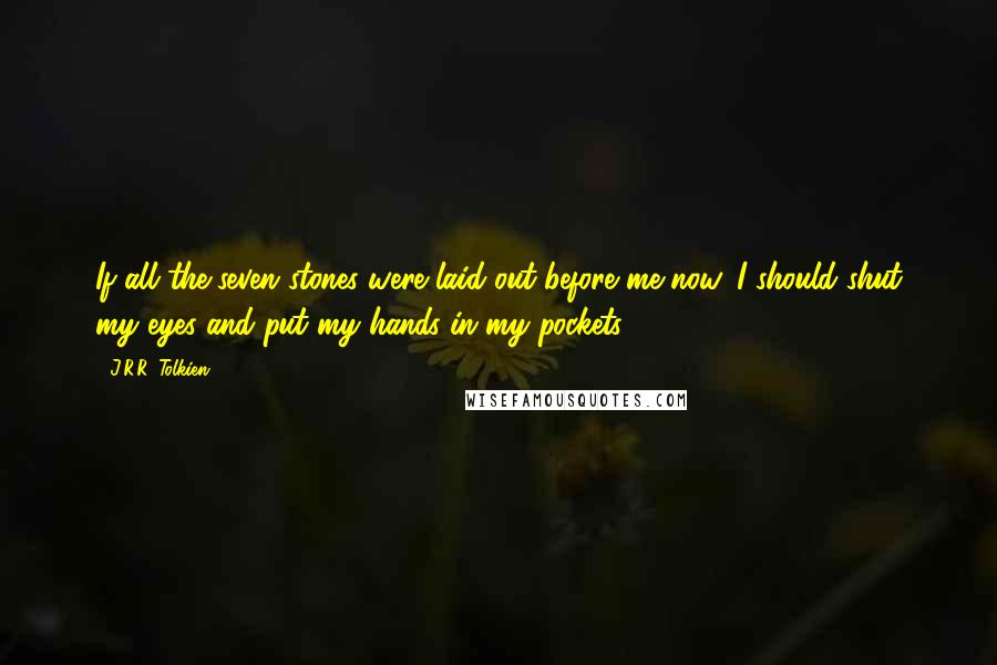 J.R.R. Tolkien Quotes: If all the seven stones were laid out before me now, I should shut my eyes and put my hands in my pockets.