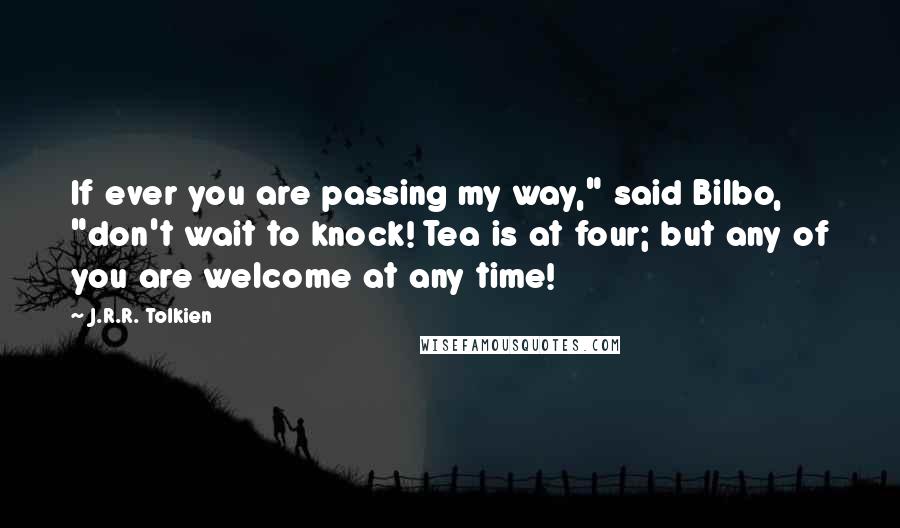 J.R.R. Tolkien Quotes: If ever you are passing my way," said Bilbo, "don't wait to knock! Tea is at four; but any of you are welcome at any time!