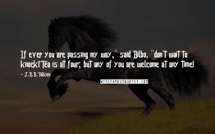 J.R.R. Tolkien Quotes: If ever you are passing my way," said Bilbo, "don't wait to knock! Tea is at four; but any of you are welcome at any time!