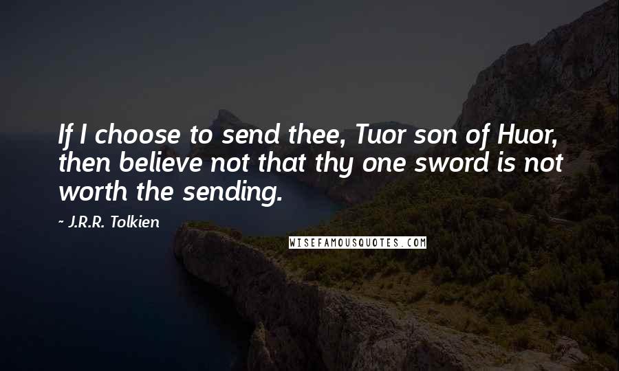 J.R.R. Tolkien Quotes: If I choose to send thee, Tuor son of Huor, then believe not that thy one sword is not worth the sending.