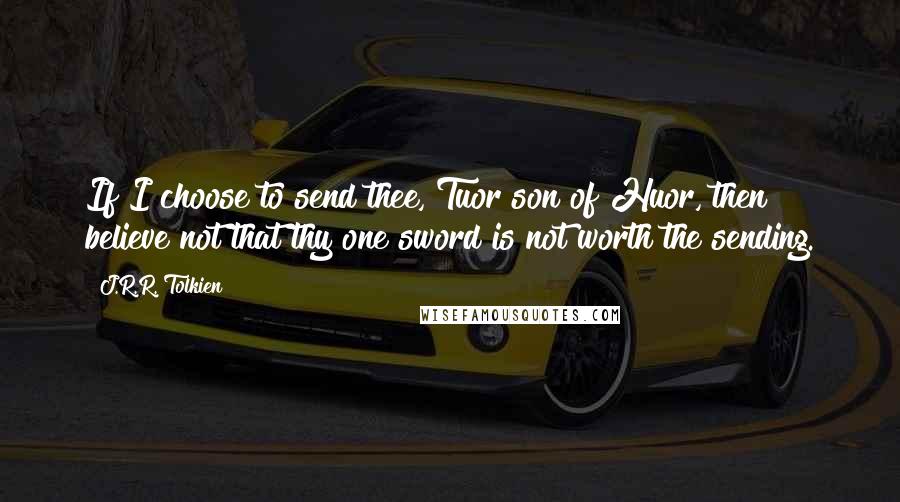 J.R.R. Tolkien Quotes: If I choose to send thee, Tuor son of Huor, then believe not that thy one sword is not worth the sending.