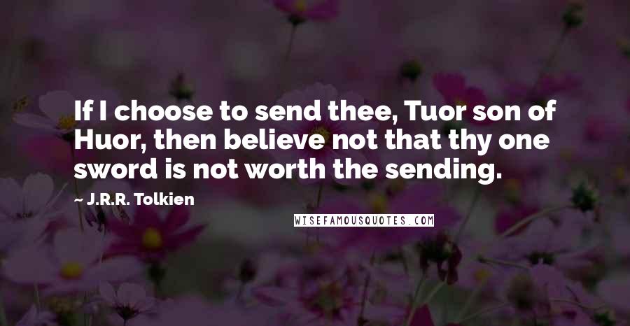 J.R.R. Tolkien Quotes: If I choose to send thee, Tuor son of Huor, then believe not that thy one sword is not worth the sending.