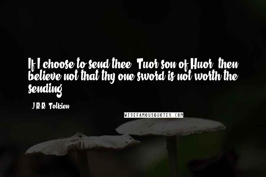 J.R.R. Tolkien Quotes: If I choose to send thee, Tuor son of Huor, then believe not that thy one sword is not worth the sending.