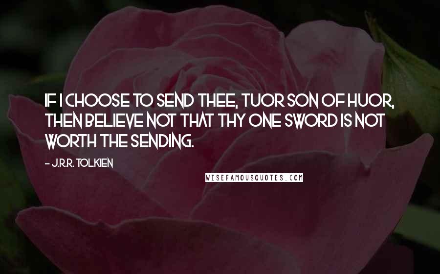 J.R.R. Tolkien Quotes: If I choose to send thee, Tuor son of Huor, then believe not that thy one sword is not worth the sending.