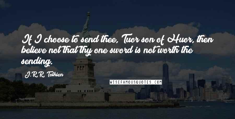 J.R.R. Tolkien Quotes: If I choose to send thee, Tuor son of Huor, then believe not that thy one sword is not worth the sending.