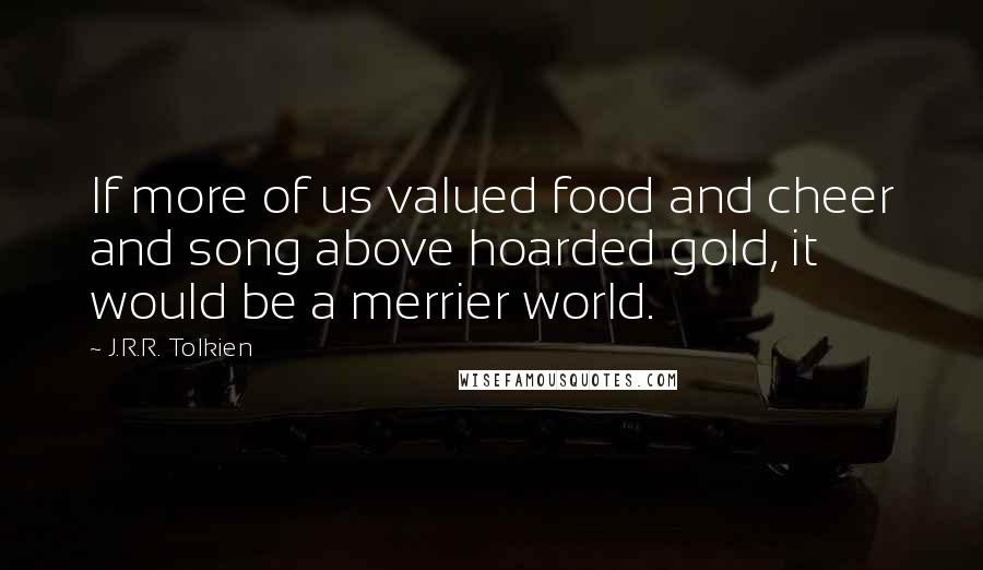 J.R.R. Tolkien Quotes: If more of us valued food and cheer and song above hoarded gold, it would be a merrier world.