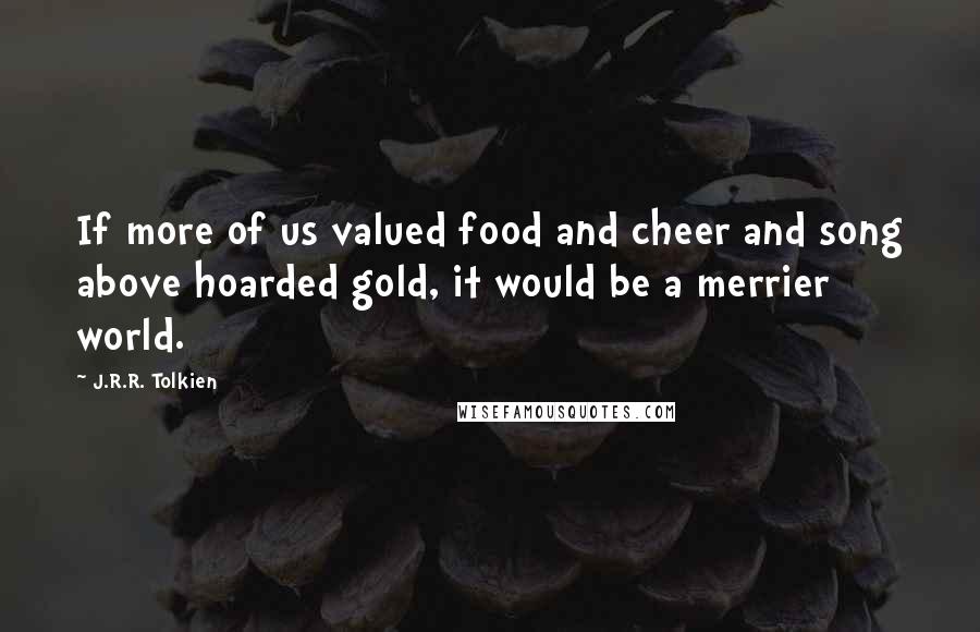 J.R.R. Tolkien Quotes: If more of us valued food and cheer and song above hoarded gold, it would be a merrier world.