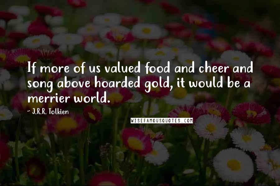 J.R.R. Tolkien Quotes: If more of us valued food and cheer and song above hoarded gold, it would be a merrier world.