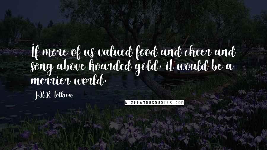 J.R.R. Tolkien Quotes: If more of us valued food and cheer and song above hoarded gold, it would be a merrier world.